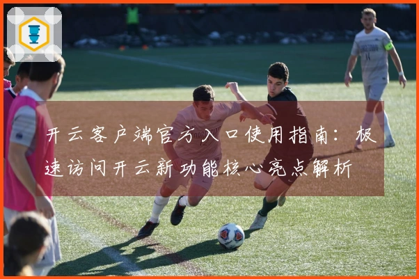 开云客户端官方入口使用指南：极速访问开云新功能核心亮点解析