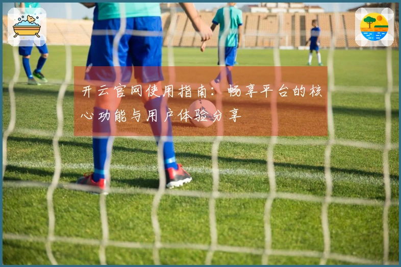 开云官网使用指南：畅享平台的核心功能与用户体验分享